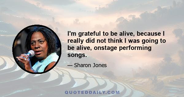 I'm grateful to be alive, because I really did not think I was going to be alive, onstage performing songs.