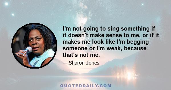 I'm not going to sing something if it doesn't make sense to me, or if it makes me look like I'm begging someone or I'm weak, because that's not me.