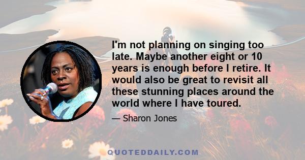 I'm not planning on singing too late. Maybe another eight or 10 years is enough before I retire. It would also be great to revisit all these stunning places around the world where I have toured.