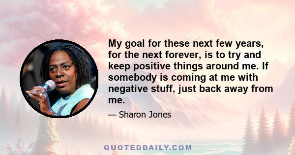 My goal for these next few years, for the next forever, is to try and keep positive things around me. If somebody is coming at me with negative stuff, just back away from me.