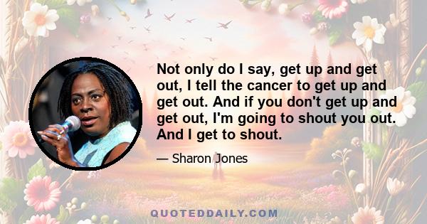 Not only do I say, get up and get out, I tell the cancer to get up and get out. And if you don't get up and get out, I'm going to shout you out. And I get to shout.