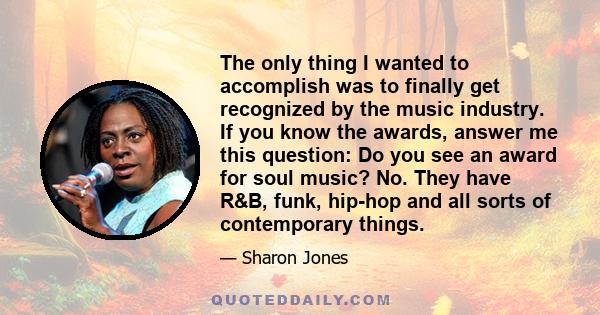 The only thing I wanted to accomplish was to finally get recognized by the music industry. If you know the awards, answer me this question: Do you see an award for soul music? No. They have R&B, funk, hip-hop and all