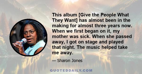 This album [Give the People What They Want] has almost been in the making for almost three years now. When we first began on it, my mother was sick. When she passed away, I got on stage and played that night. The music