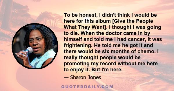 To be honest, I didn't think I would be here for this album [Give the People What They Want]. I thought I was going to die. When the doctor came in by himself and told me I had cancer, it was frightening. He told me he