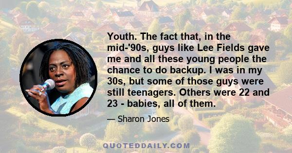 Youth. The fact that, in the mid-'90s, guys like Lee Fields gave me and all these young people the chance to do backup. I was in my 30s, but some of those guys were still teenagers. Others were 22 and 23 - babies, all