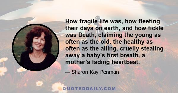 How fragile life was, how fleeting their days on earth, and how fickle was Death, claiming the young as often as the old, the healthy as often as the ailing, cruelly stealing away a baby's first breath, a mother's