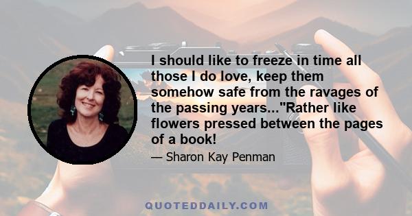 I should like to freeze in time all those I do love, keep them somehow safe from the ravages of the passing years...Rather like flowers pressed between the pages of a book!