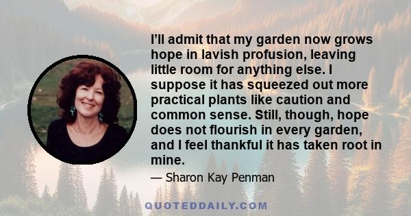 I’ll admit that my garden now grows hope in lavish profusion, leaving little room for anything else. I suppose it has squeezed out more practical plants like caution and common sense. Still, though, hope does not