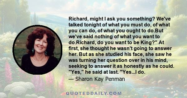 Richard, might I ask you something? We've talked tonight of what you must do, of what you can do, of what you ought to do.But we've said nothing of what you want to do.Richard, do you want to be King? At first, she