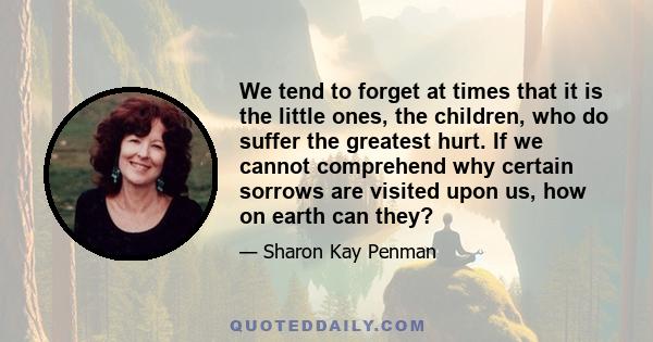 We tend to forget at times that it is the little ones, the children, who do suffer the greatest hurt. If we cannot comprehend why certain sorrows are visited upon us, how on earth can they?