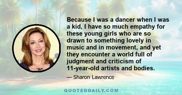 Because I was a dancer when I was a kid, I have so much empathy for these young girls who are so drawn to something lovely in music and in movement, and yet they encounter a world full of judgment and criticism of