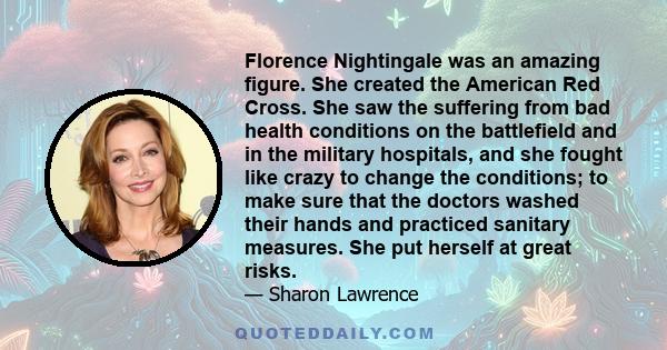 Florence Nightingale was an amazing figure. She created the American Red Cross. She saw the suffering from bad health conditions on the battlefield and in the military hospitals, and she fought like crazy to change the