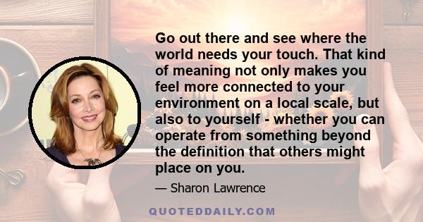 Go out there and see where the world needs your touch. That kind of meaning not only makes you feel more connected to your environment on a local scale, but also to yourself - whether you can operate from something