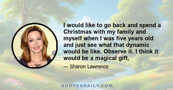 I would like to go back and spend a Christmas with my family and myself when I was five years old and just see what that dynamic would be like. Observe it. I think it would be a magical gift.