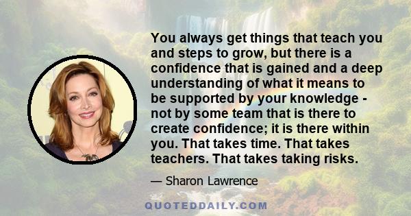 You always get things that teach you and steps to grow, but there is a confidence that is gained and a deep understanding of what it means to be supported by your knowledge - not by some team that is there to create