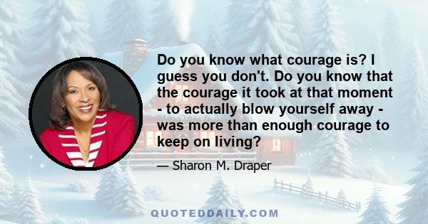 Do you know what courage is? I guess you don't. Do you know that the courage it took at that moment - to actually blow yourself away - was more than enough courage to keep on living?