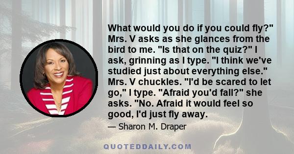 What would you do if you could fly? Mrs. V asks as she glances from the bird to me. Is that on the quiz? I ask, grinning as I type. I think we've studied just about everything else. Mrs. V chuckles. I'd be scared to let 