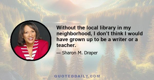 Without the local library in my neighborhood, I don’t think I would have grown up to be a writer or a teacher.