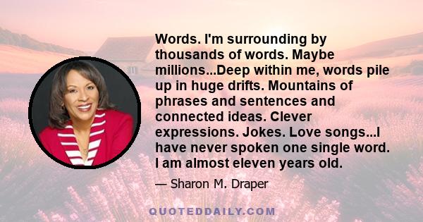 Words. I'm surrounding by thousands of words. Maybe millions...Deep within me, words pile up in huge drifts. Mountains of phrases and sentences and connected ideas. Clever expressions. Jokes. Love songs...I have never