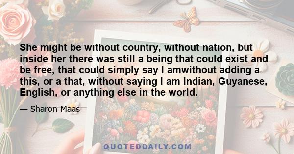 She might be without country, without nation, but inside her there was still a being that could exist and be free, that could simply say I amwithout adding a this, or a that, without saying I am Indian, Guyanese,