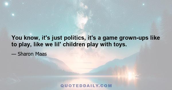 You know, it's just politics, it's a game grown-ups like to play, like we lil' children play with toys.