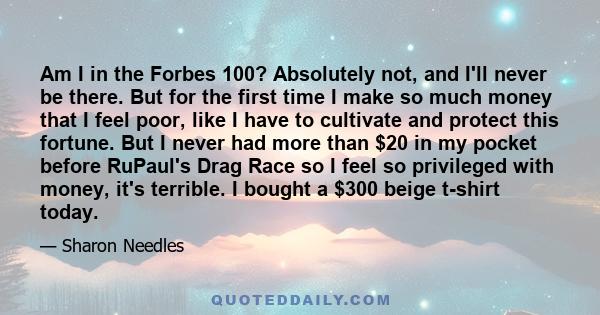 Am I in the Forbes 100? Absolutely not, and I'll never be there. But for the first time I make so much money that I feel poor, like I have to cultivate and protect this fortune. But I never had more than $20 in my