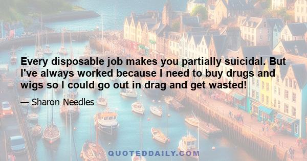 Every disposable job makes you partially suicidal. But I've always worked because I need to buy drugs and wigs so I could go out in drag and get wasted!