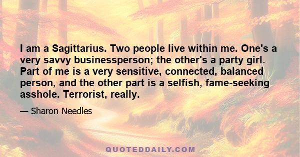 I am a Sagittarius. Two people live within me. One's a very savvy businessperson; the other's a party girl. Part of me is a very sensitive, connected, balanced person, and the other part is a selfish, fame-seeking