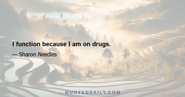 I function because I am on drugs.