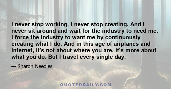 I never stop working, I never stop creating. And I never sit around and wait for the industry to need me. I force the industry to want me by continuously creating what I do. And in this age of airplanes and Internet,