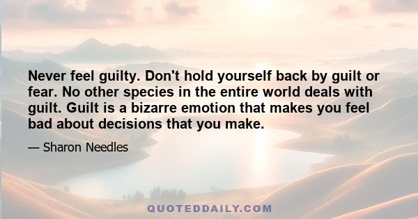 Never feel guilty. Don't hold yourself back by guilt or fear. No other species in the entire world deals with guilt. Guilt is a bizarre emotion that makes you feel bad about decisions that you make.