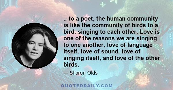 .. to a poet, the human community is like the community of birds to a bird, singing to each other. Love is one of the reasons we are singing to one another, love of language itself, love of sound, love of singing