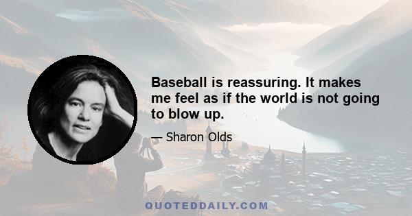 Baseball is reassuring. It makes me feel as if the world is not going to blow up.