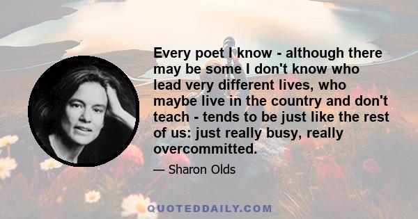 Every poet I know - although there may be some I don't know who lead very different lives, who maybe live in the country and don't teach - tends to be just like the rest of us: just really busy, really overcommitted.