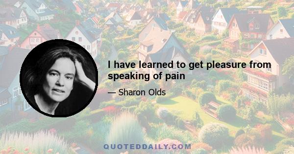 I have learned to get pleasure from speaking of pain