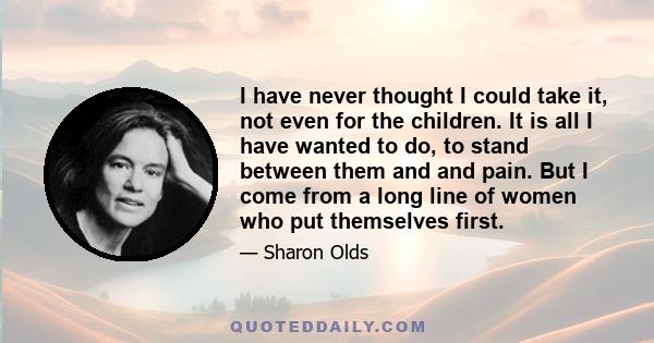 I have never thought I could take it, not even for the children. It is all I have wanted to do, to stand between them and and pain. But I come from a long line of women who put themselves first.