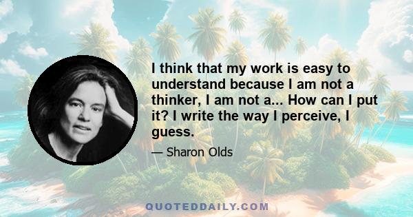 I think that my work is easy to understand because I am not a thinker, I am not a... How can I put it? I write the way I perceive, I guess.