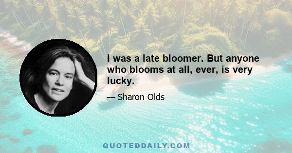 I was a late bloomer. But anyone who blooms at all, ever, is very lucky.