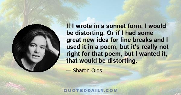 If I wrote in a sonnet form, I would be distorting. Or if I had some great new idea for line breaks and I used it in a poem, but it's really not right for that poem, but I wanted it, that would be distorting.