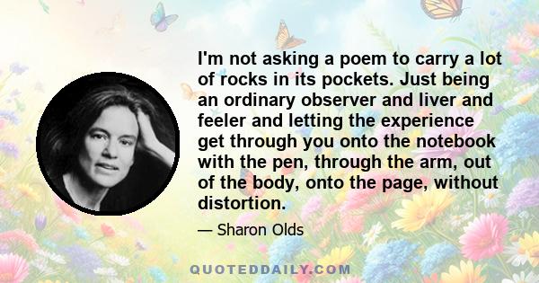 I'm not asking a poem to carry a lot of rocks in its pockets. Just being an ordinary observer and liver and feeler and letting the experience get through you onto the notebook with the pen, through the arm, out of the