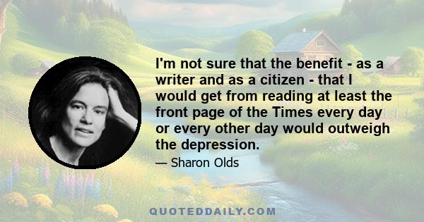 I'm not sure that the benefit - as a writer and as a citizen - that I would get from reading at least the front page of the Times every day or every other day would outweigh the depression.