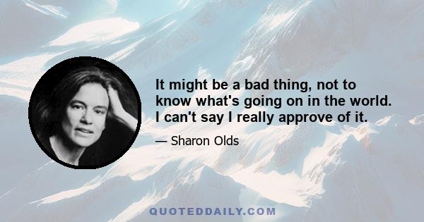 It might be a bad thing, not to know what's going on in the world. I can't say I really approve of it.