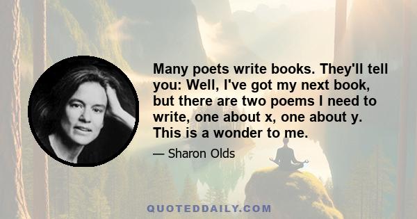 Many poets write books. They'll tell you: Well, I've got my next book, but there are two poems I need to write, one about x, one about y. This is a wonder to me.