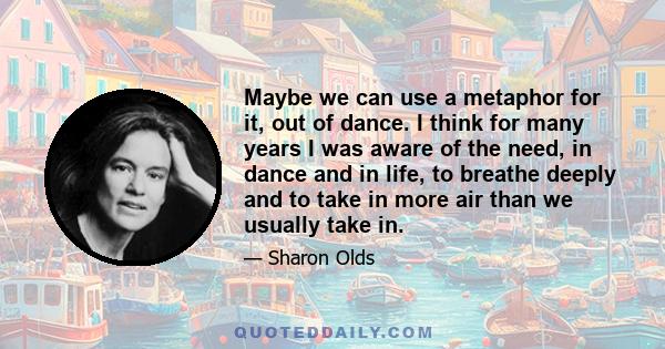 Maybe we can use a metaphor for it, out of dance. I think for many years I was aware of the need, in dance and in life, to breathe deeply and to take in more air than we usually take in.