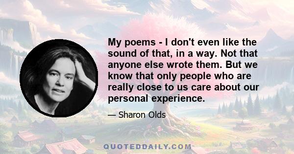 My poems - I don't even like the sound of that, in a way. Not that anyone else wrote them. But we know that only people who are really close to us care about our personal experience.