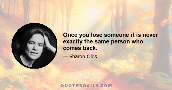 Once you lose someone it is never exactly the same person who comes back.