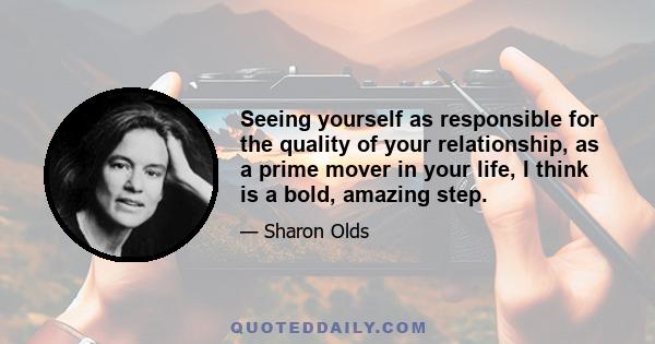 Seeing yourself as responsible for the quality of your relationship, as a prime mover in your life, I think is a bold, amazing step.