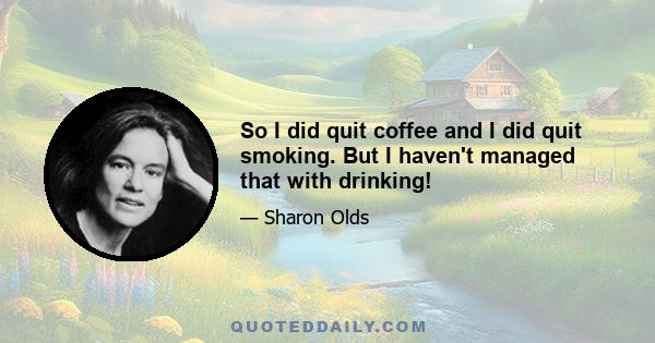 So I did quit coffee and I did quit smoking. But I haven't managed that with drinking!