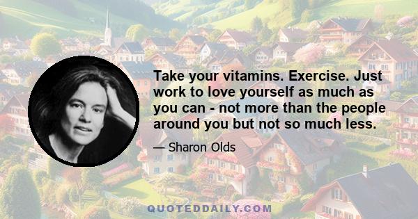 Take your vitamins. Exercise. Just work to love yourself as much as you can - not more than the people around you but not so much less.