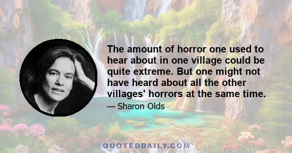 The amount of horror one used to hear about in one village could be quite extreme. But one might not have heard about all the other villages' horrors at the same time.